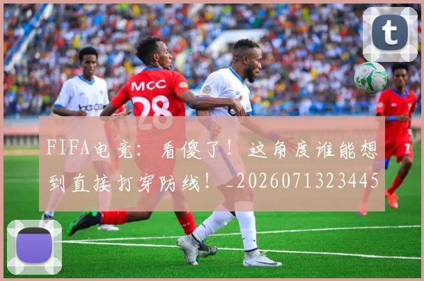 FIFA电竞：看傻了！这角度谁能想到直接打穿防线！_20260713234458