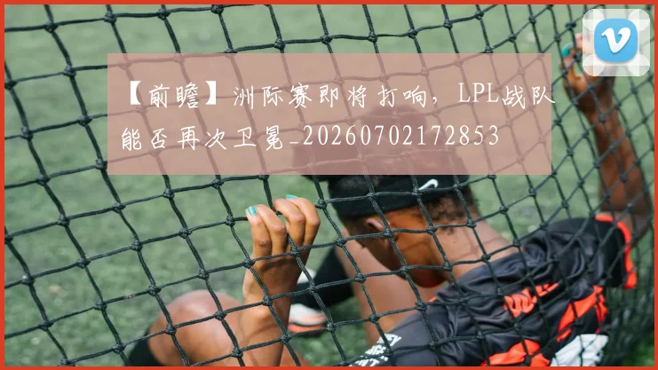 【前瞻】洲际赛即将打响，LPL战队能否再次卫冕_20260702172853