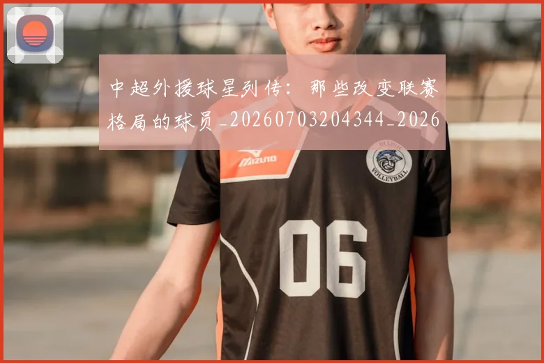 中超外援球星列传:那些改变联赛格局的球员_20260703204344_20260716185800
