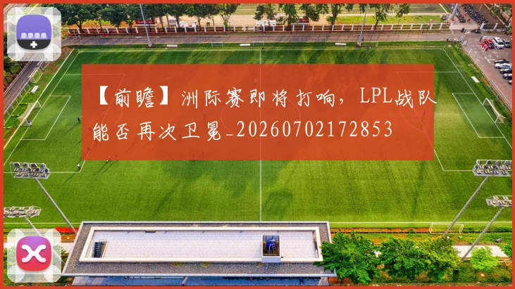 【前瞻】洲际赛即将打响,LPL战队能否再次卫冕_20260702172853