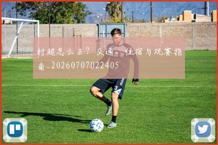 村超怎么去？交通、住宿与观赛指南_20260707022405