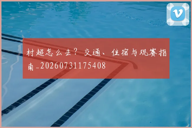 村超怎么去？交通、住宿与观赛指南_20260731175408