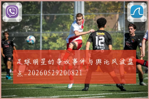 足球明星的争议事件与舆论风波盘点_20260529200821