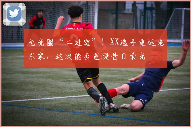 电竞圈“二进宫”!XX选手重返老东家,这次能否重现昔日荣光
