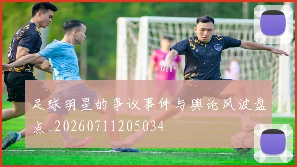 足球明星的争议事件与舆论风波盘点_20260711205034