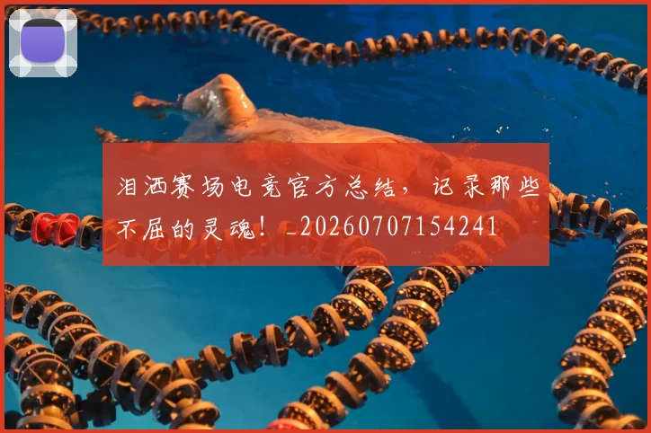 泪洒赛场电竞官方总结,记录那些不屈的灵魂!_20260707154241