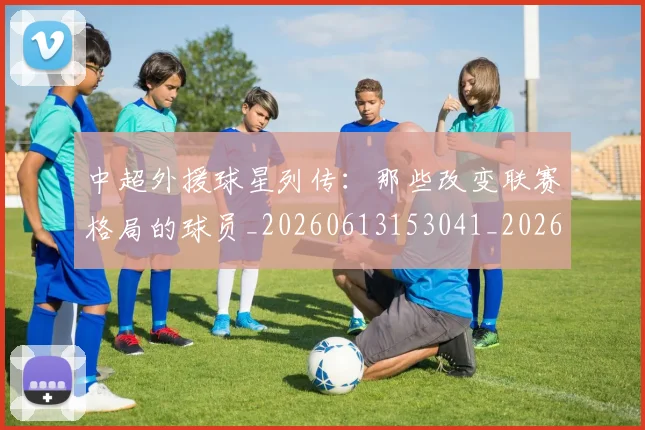 中超外援球星列传:那些改变联赛格局的球员_20260613153041_20260716185758