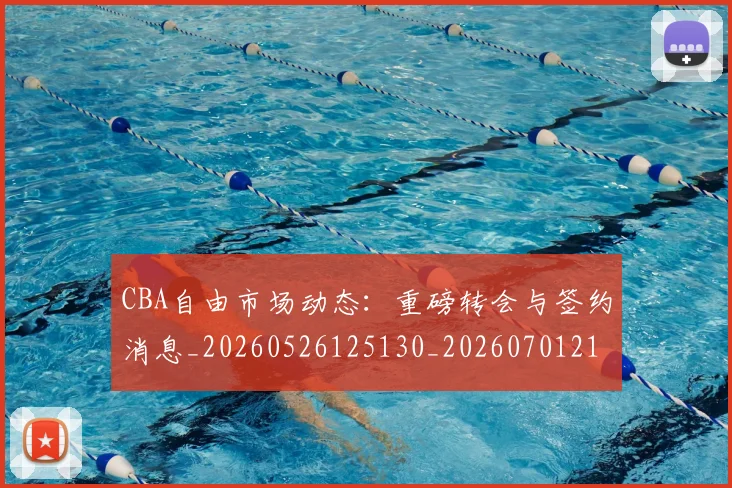 CBA自由市场动态：重磅转会与签约消息_20260526125130_20260701211958