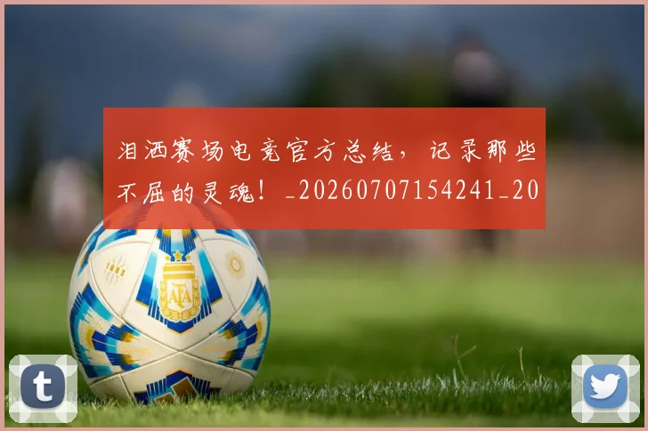 泪洒赛场电竞官方总结，记录那些不屈的灵魂！_20260707154241_20260801173755
