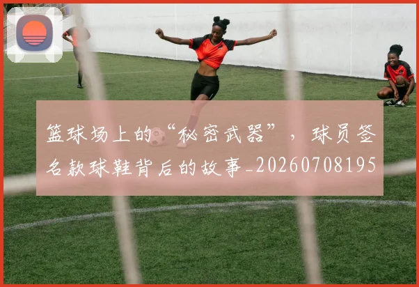 篮球场上的“秘密武器”，球员签名款球鞋背后的故事_20260708195931