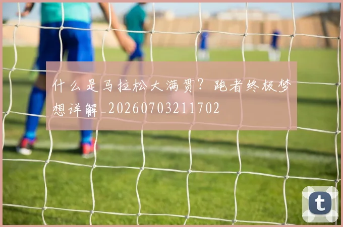 什么是马拉松大满贯？跑者终极梦想详解_20260703211702