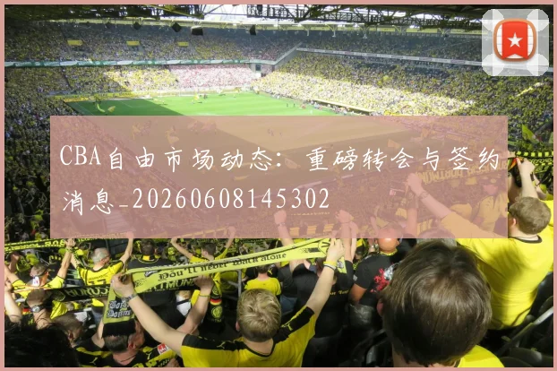 CBA自由市场动态:重磅转会与签约消息_20260608145302